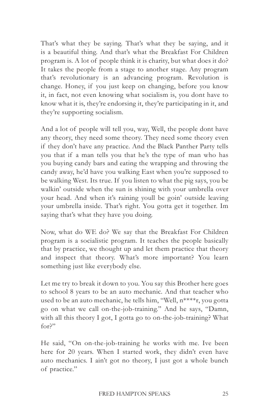 That’s what they be saying Tha’s what they be saying, and it is a beautiful thing. And that’s what the Breakfast For Children program is. A lot of people think it is charity, but what does it do? It takes the people from a stage to another stage. Any program thar’s revolutionary is an advancing program. Revolution is change. Honey, if you just keep on changing, before you know it in fact, not even knowing what socialism i, you dont have to know whatitis, they’re endorsing it,they’re participating in it, and they’re supporting socialism.  And alot of people will tell you, way, Well, the people dont have any theory, they need some theory. They need some theory even if they don’t have any practice. And the Black Panther Party tells you that if a man tells you that he’s the type of man who has You buying candy bars and cating the wrapping and throwing the candy away, he’d have you walking East when you’re supposed to be walking West. Its true. If you listen to what the pig says, you be walkin’ outside when the sun is shining with your umbrella over your head. And when it’s raining youll be goin’ outside leaving your umbrella inside. That’s right. You gotta get it together. Im saying that’s what they have you doing,  Now, what do WE do? We say that the Breakfast For Children program is a socialistic program. It teaches the people basically that by practice, we thought up and let them practice that theory and inspect that theory. What’s more important? You learn something just like everybody else  Let me try to break it dowa to you. You say this Brother here goes to school 8 years to be an auto mechanic. And that teacher who used to be an auto mechanic, he tells him, “Well, n¥**+7, you gotta o on what we call on-the-job-training” And he says, “Damn, with all this theory I got, | gotta go 10 on-the-job-training? What for”  He said, “On on-the-job-tsaining he works with me. Ive been hete for 20 years. When I started work, they didat even have auto mechanics. 1 aint got no theory, 1 just got a whole bunch of practice.”  FRED HAMPTON SPEAKS 2 